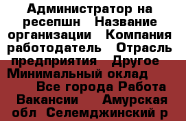 Администратор на ресепшн › Название организации ­ Компания-работодатель › Отрасль предприятия ­ Другое › Минимальный оклад ­ 25 000 - Все города Работа » Вакансии   . Амурская обл.,Селемджинский р-н